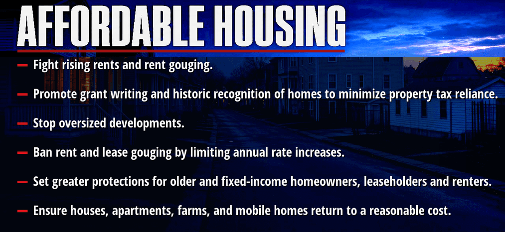 Affordable housing. Fight rising rents and rent gouging. Promote grant writing and historic recognition of homes to minimize property tax reliance. Stop oversized developments. Ban rent and lease gouging by limiting annual rate increases. Set greater protections for older and fixed-income homeowners, leaseholders and renters. Ensure houses, apartments, farms, and mobile homes return to a reasonable cost.