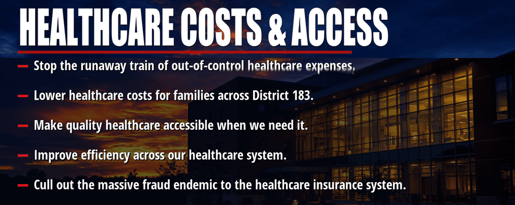 Healthcare costs and access. Stop the runaway train of out-of-control healthcare expenses. Lower healthcare costs for families across District 183. Make quality healthcare accessible when we need it. Improve efficiency across our healthcare system. Cull out the massive fraud endemic to the healthcare insurance system.