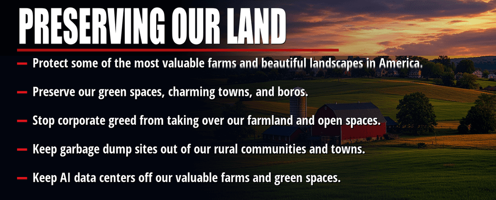 Preserving our land. Protect some of the most valuable farms and beautiful landscapes in America. Preserve our green spaces, charming towns, and boros. Stop corporate greed from taking over our farmland and open spaces. Keep garbage dump sites out of our rural communities and towns. Keep AI data centers off our valuable farms and green spaces.